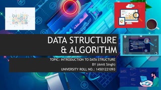 DATA STRUCTURE
& ALGORITHM
TOPIC: INTRODUCTION TO DATA STRUCTURE
BY (Amit Singh)
UNIVERSITY ROLL NO.: 14501221093
 