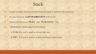 Stack
 Astack is a linear structure in which items are added or removed only at one end.
 It is also known as “LAST IN FIRST OUT” [LIFO] lists.
 Stack is also known as “PILES” and “ PUSH DOWN ” lists.
 OPERA
TIONASSOCIA
TED WITH STACK
1. PUSH: It is used to insert an element into stack.
2. POP: It is used to remove or delete an element from a stack.
 