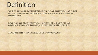 Definition
TO DESIGN AND IMPLEMENTATION OF ALGORITHMS AND FOR
DEVELOPMENT OF PROGRAM, ORGANIZATION OF DATA IS
IMPORTANT
LOGICAL OR MATHEMATICAL MODEL OF A PARTICULAR
ORGANIZATION OF DATA IS CALLED DATA STRUCTURE.
ALGORITHMS + DATA STRUCTURE=PROGRAMS
 
