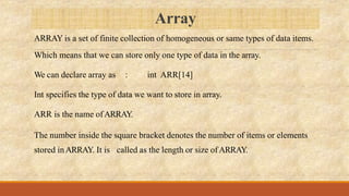 Array
ARRAY is a set of finite collection of homogeneous or same types of data items.
Which means that we can store only one type of data in the array.
We can declare array as : int ARR[14]
Int specifies the type of data we want to store in array.
ARR is the name ofARRAY.
The number inside the square bracket denotes the number of items or elements
stored inARRAY. It is called as the length or size ofARRAY.
 