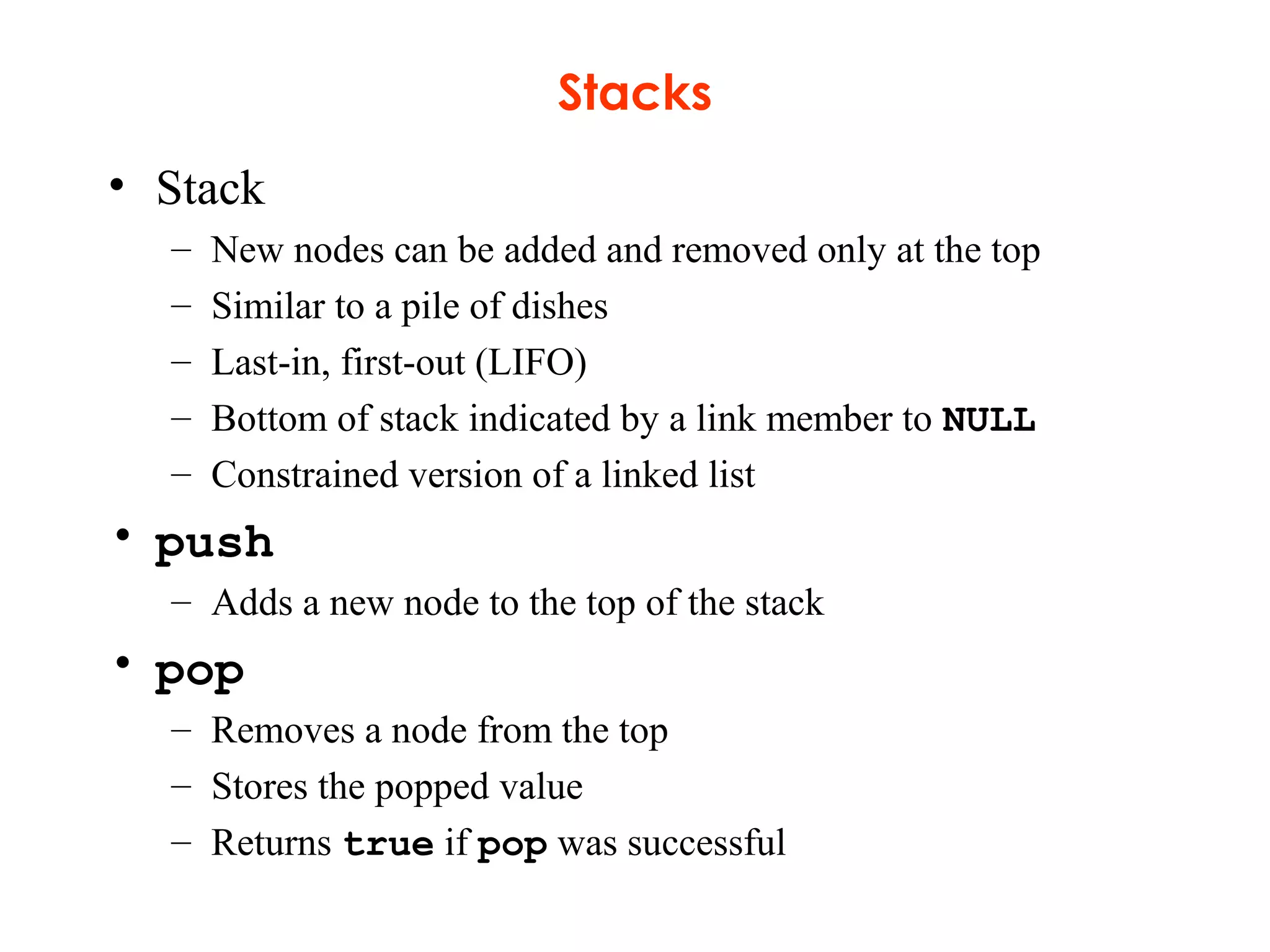 Stacks
• Stack
– New nodes can be added and removed only at the top
– Similar to a pile of dishes
– Last-in, first-out (LIFO)
– Bottom of stack indicated by a link member to NULL
– Constrained version of a linked list
• push
– Adds a new node to the top of the stack
• pop
– Removes a node from the top
– Stores the popped value
– Returns true if pop was successful
 