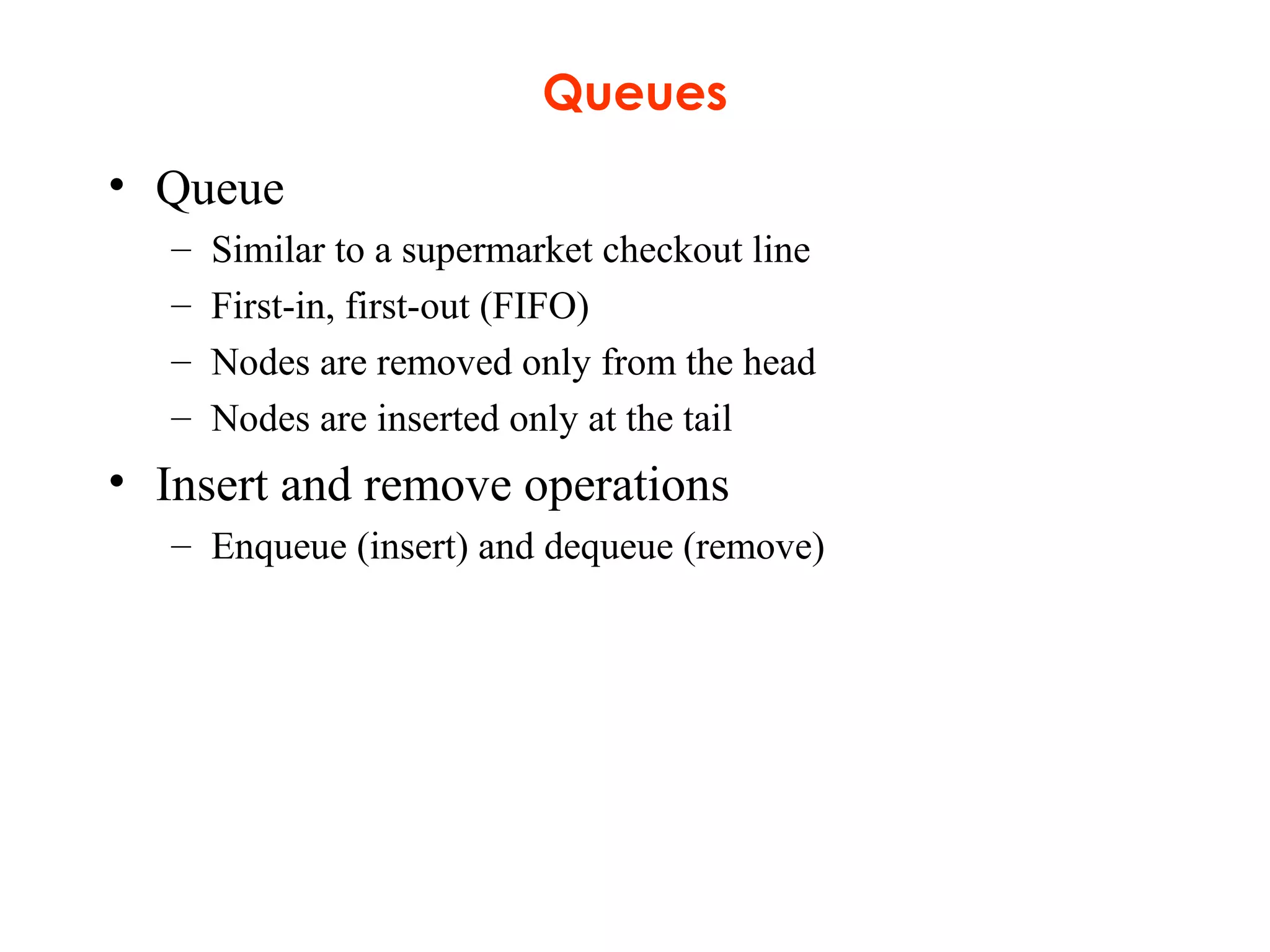 Queues
• Queue
– Similar to a supermarket checkout line
– First-in, first-out (FIFO)
– Nodes are removed only from the head
– Nodes are inserted only at the tail
• Insert and remove operations
– Enqueue (insert) and dequeue (remove)
 