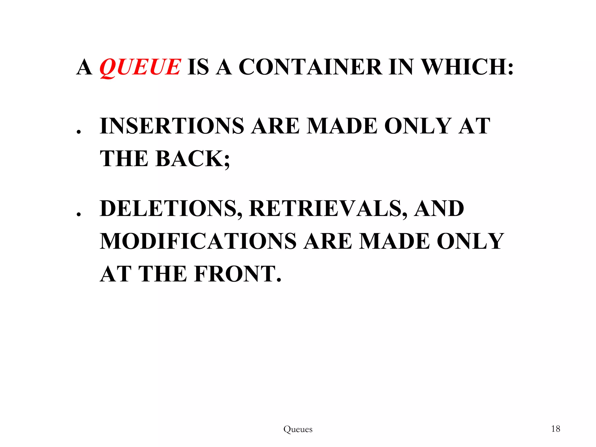 Queues 18
A QUEUE IS A CONTAINER IN WHICH:
. INSERTIONS ARE MADE ONLY AT
THE BACK;
. DELETIONS, RETRIEVALS, AND
MODIFICATIONS ARE MADE ONLY
AT THE FRONT.
 