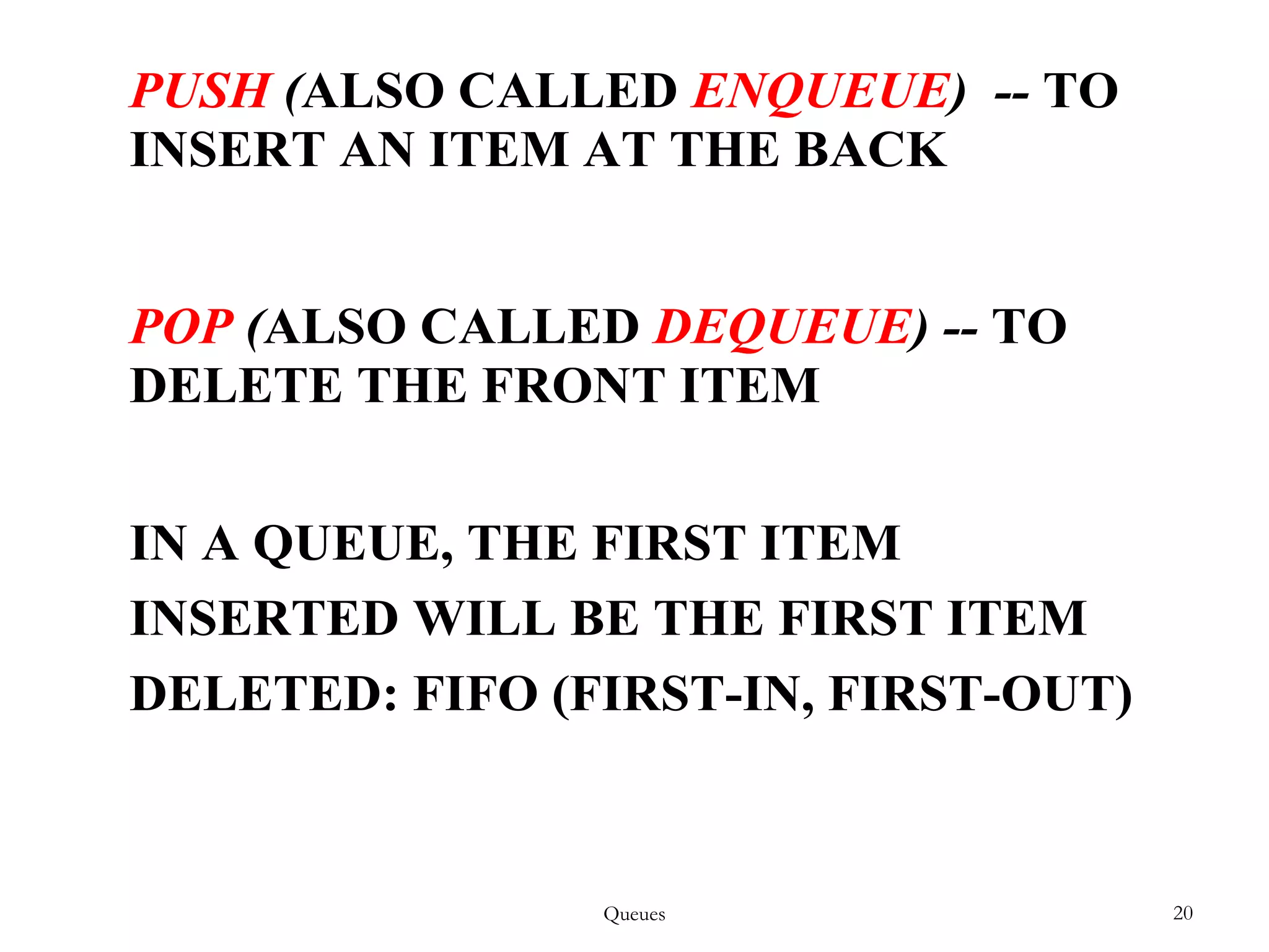 Queues 20
PUSH (ALSO CALLED ENQUEUE) -- TO
INSERT AN ITEM AT THE BACK
POP (ALSO CALLED DEQUEUE) -- TO
DELETE THE FRONT ITEM
IN A QUEUE, THE FIRST ITEM
INSERTED WILL BE THE FIRST ITEM
DELETED: FIFO (FIRST-IN, FIRST-OUT)
 