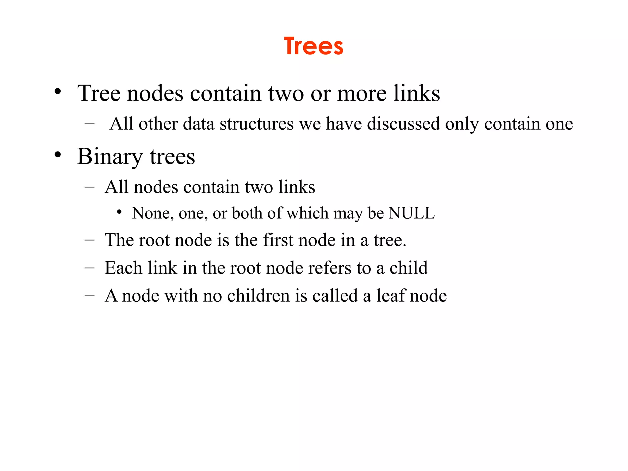 Trees
• Tree nodes contain two or more links
– All other data structures we have discussed only contain one
• Binary trees
– All nodes contain two links
• None, one, or both of which may be NULL
– The root node is the first node in a tree.
– Each link in the root node refers to a child
– A node with no children is called a leaf node
 