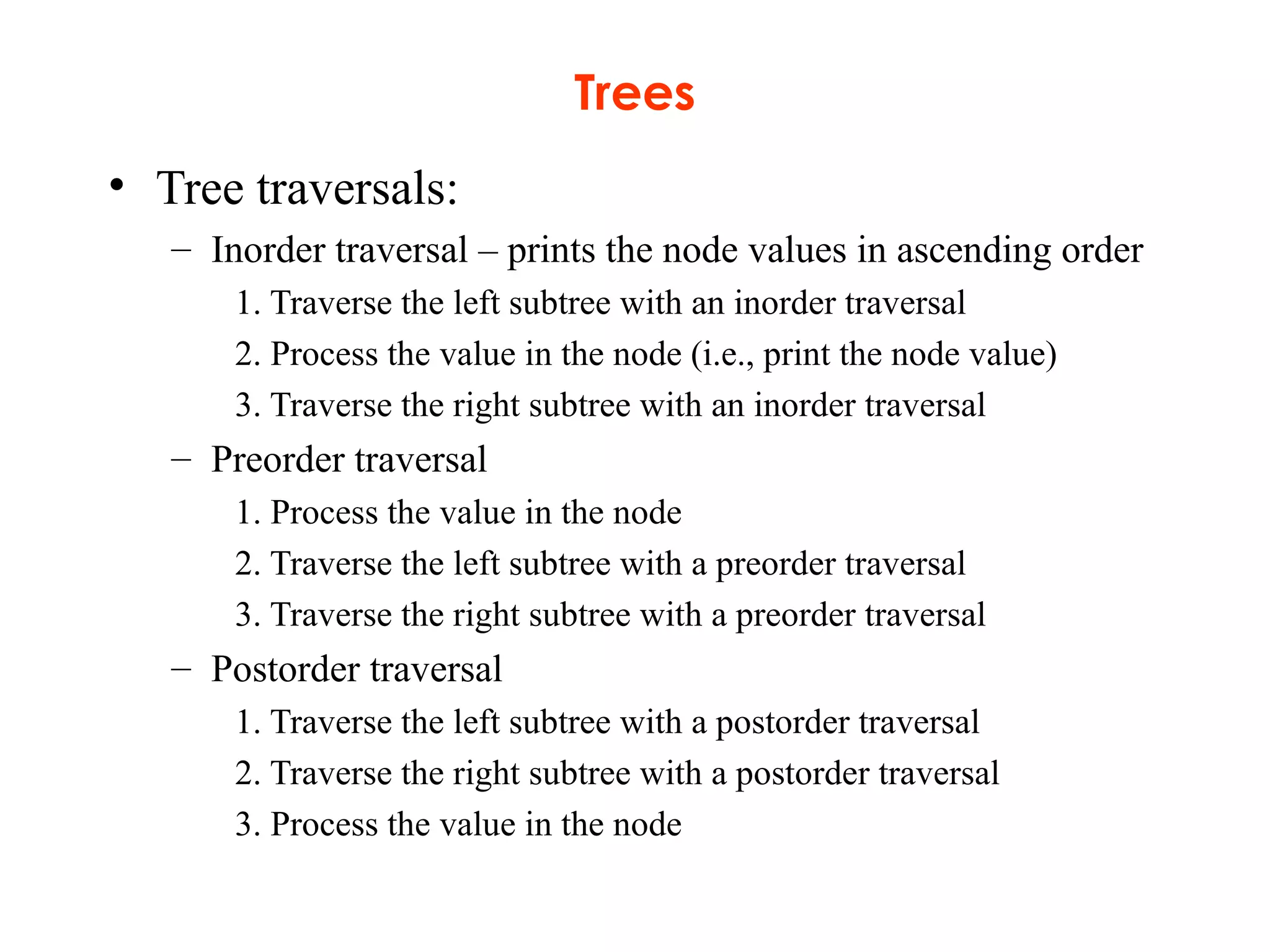 Trees
• Tree traversals:
– Inorder traversal – prints the node values in ascending order
1. Traverse the left subtree with an inorder traversal
2. Process the value in the node (i.e., print the node value)
3. Traverse the right subtree with an inorder traversal
– Preorder traversal
1. Process the value in the node
2. Traverse the left subtree with a preorder traversal
3. Traverse the right subtree with a preorder traversal
– Postorder traversal
1. Traverse the left subtree with a postorder traversal
2. Traverse the right subtree with a postorder traversal
3. Process the value in the node
 