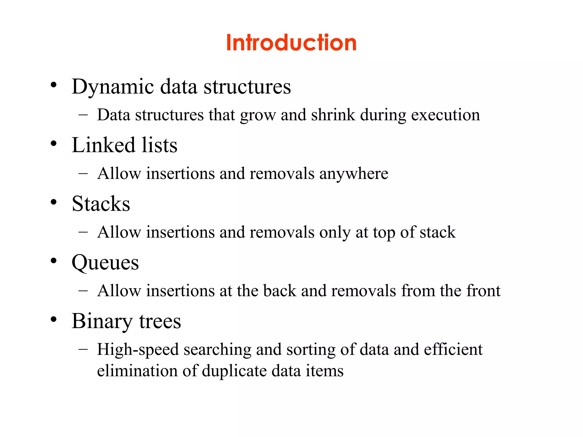 Introduction
• Dynamic data structures
– Data structures that grow and shrink during execution
• Linked lists
– Allow insertions and removals anywhere
• Stacks
– Allow insertions and removals only at top of stack
• Queues
– Allow insertions at the back and removals from the front
• Binary trees
– High-speed searching and sorting of data and efficient
elimination of duplicate data items
 