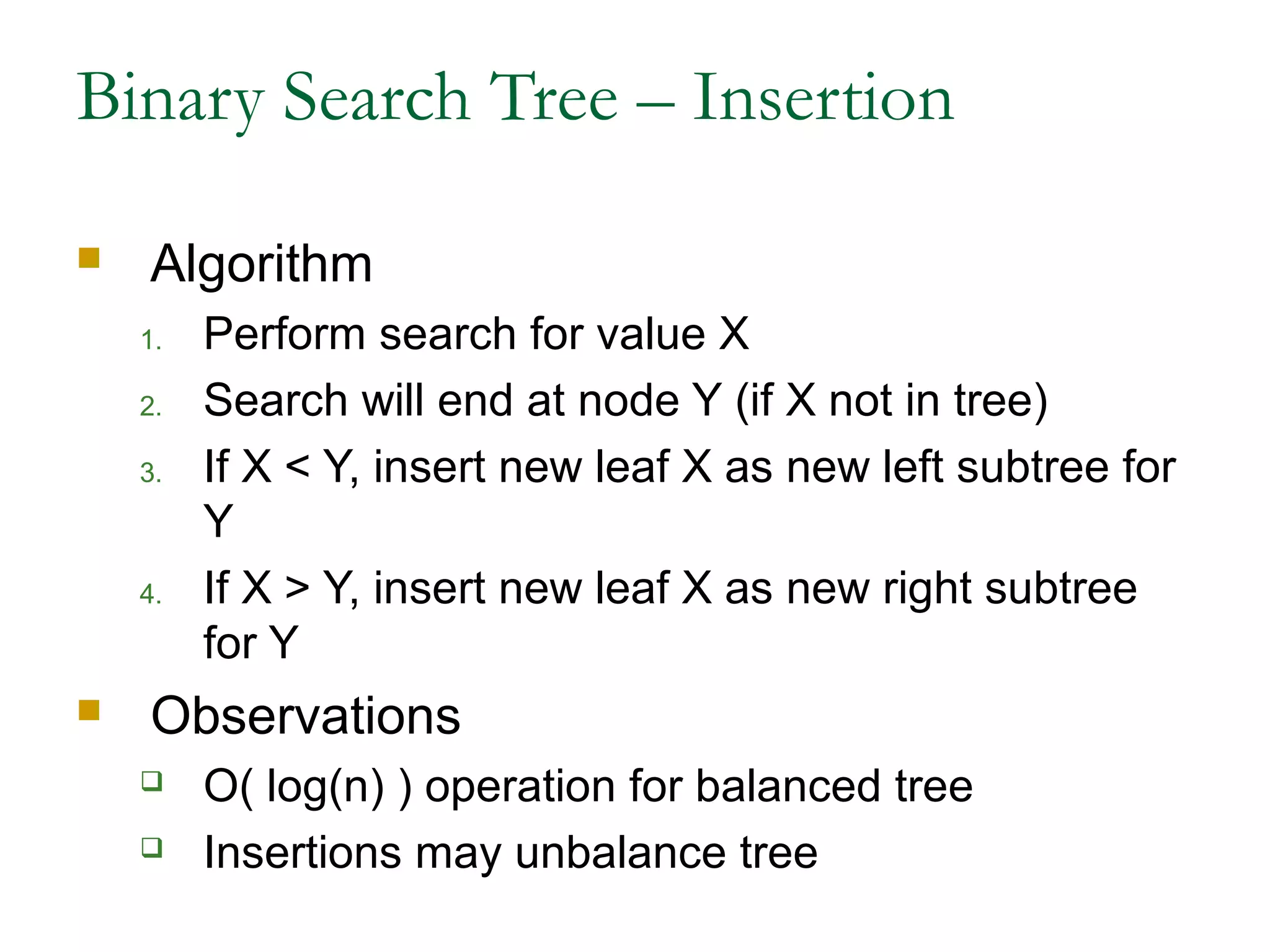 Binary Search Tree – Insertion
 Algorithm
1. Perform search for value X
2. Search will end at node Y (if X not in tree)
3. If X < Y, insert new leaf X as new left subtree for
Y
4. If X > Y, insert new leaf X as new right subtree
for Y
 Observations
 O( log(n) ) operation for balanced tree
 Insertions may unbalance tree
 