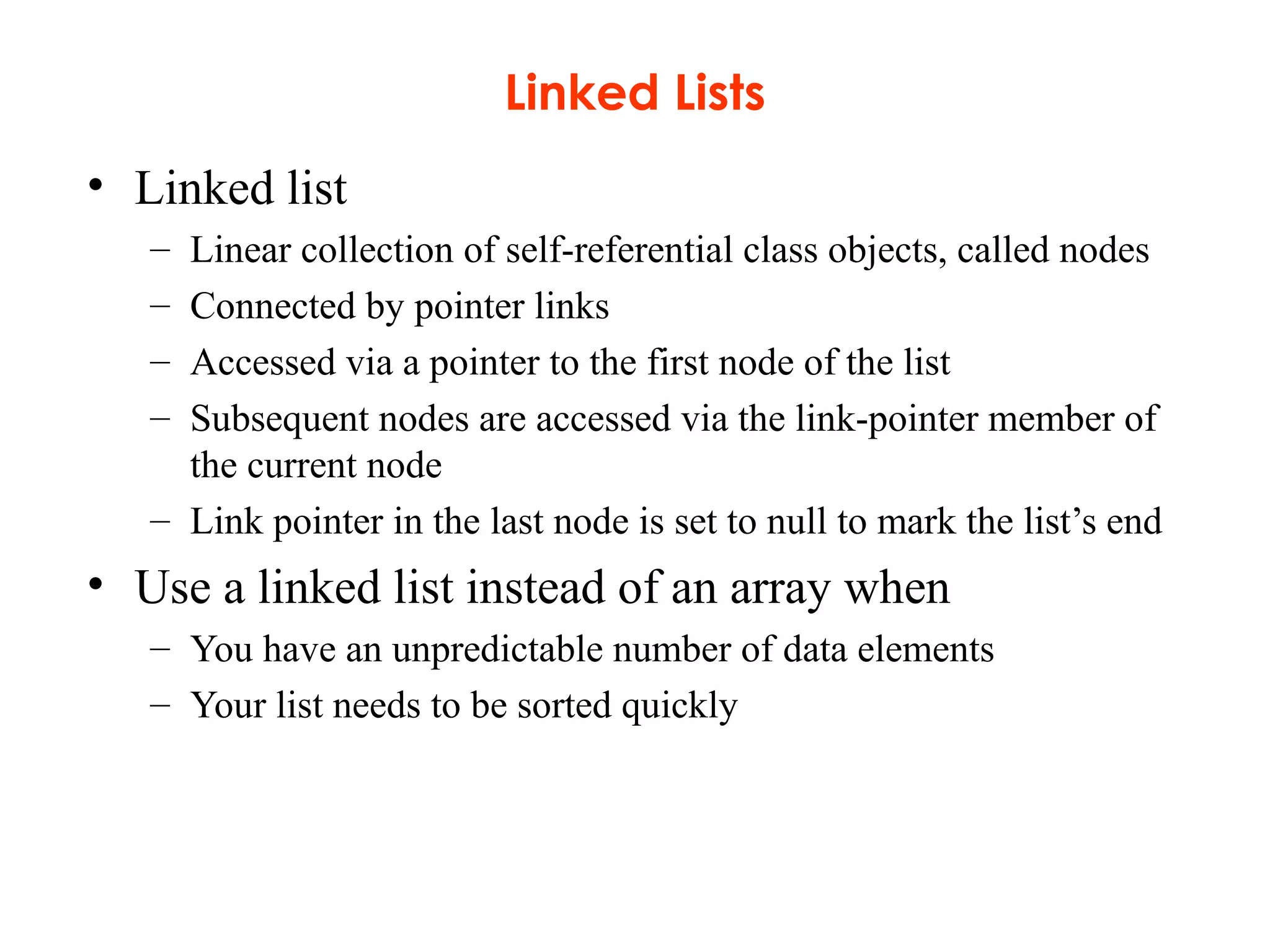 Linked Lists
• Linked list
– Linear collection of self-referential class objects, called nodes
– Connected by pointer links
– Accessed via a pointer to the first node of the list
– Subsequent nodes are accessed via the link-pointer member of
the current node
– Link pointer in the last node is set to null to mark the list’s end
• Use a linked list instead of an array when
– You have an unpredictable number of data elements
– Your list needs to be sorted quickly
 