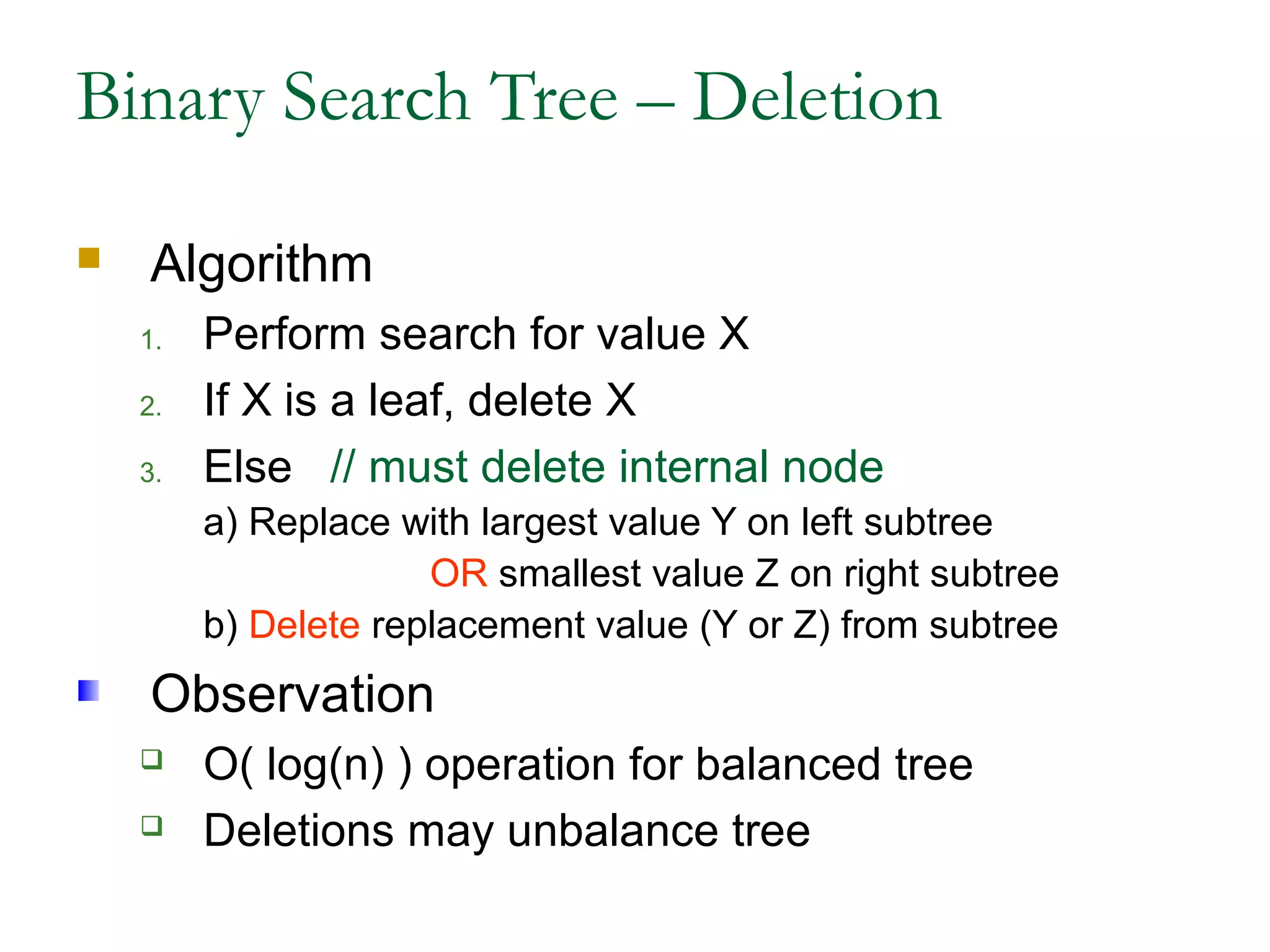 Binary Search Tree – Deletion
 Algorithm
1. Perform search for value X
2. If X is a leaf, delete X
3. Else // must delete internal node
a) Replace with largest value Y on left subtree
OR smallest value Z on right subtree
b) Delete replacement value (Y or Z) from subtree
Observation
 O( log(n) ) operation for balanced tree
 Deletions may unbalance tree
 