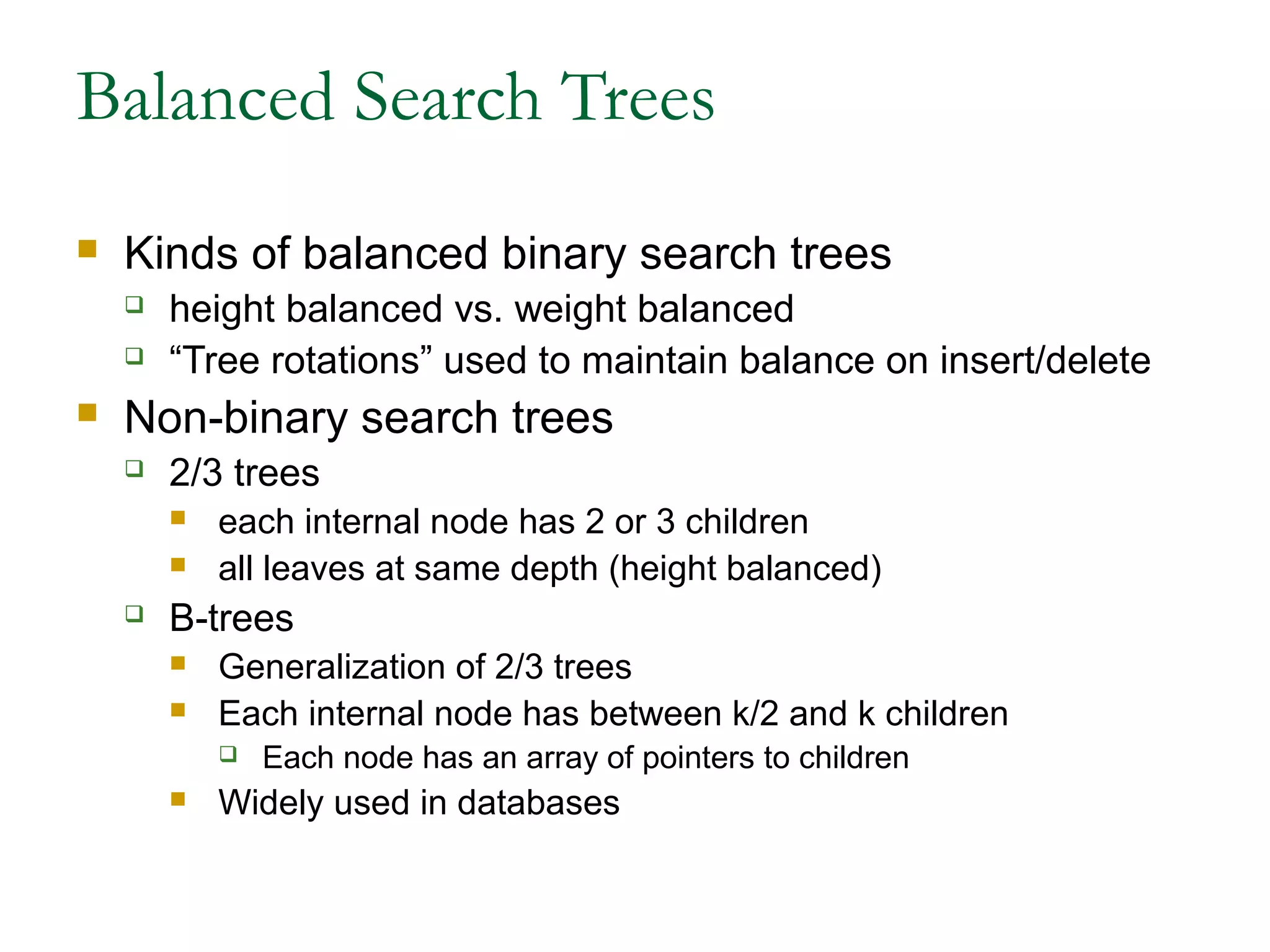 Balanced Search Trees
 Kinds of balanced binary search trees
 height balanced vs. weight balanced
 “Tree rotations” used to maintain balance on insert/delete
 Non-binary search trees
 2/3 trees
 each internal node has 2 or 3 children
 all leaves at same depth (height balanced)
 B-trees
 Generalization of 2/3 trees
 Each internal node has between k/2 and k children
 Each node has an array of pointers to children
 Widely used in databases
 