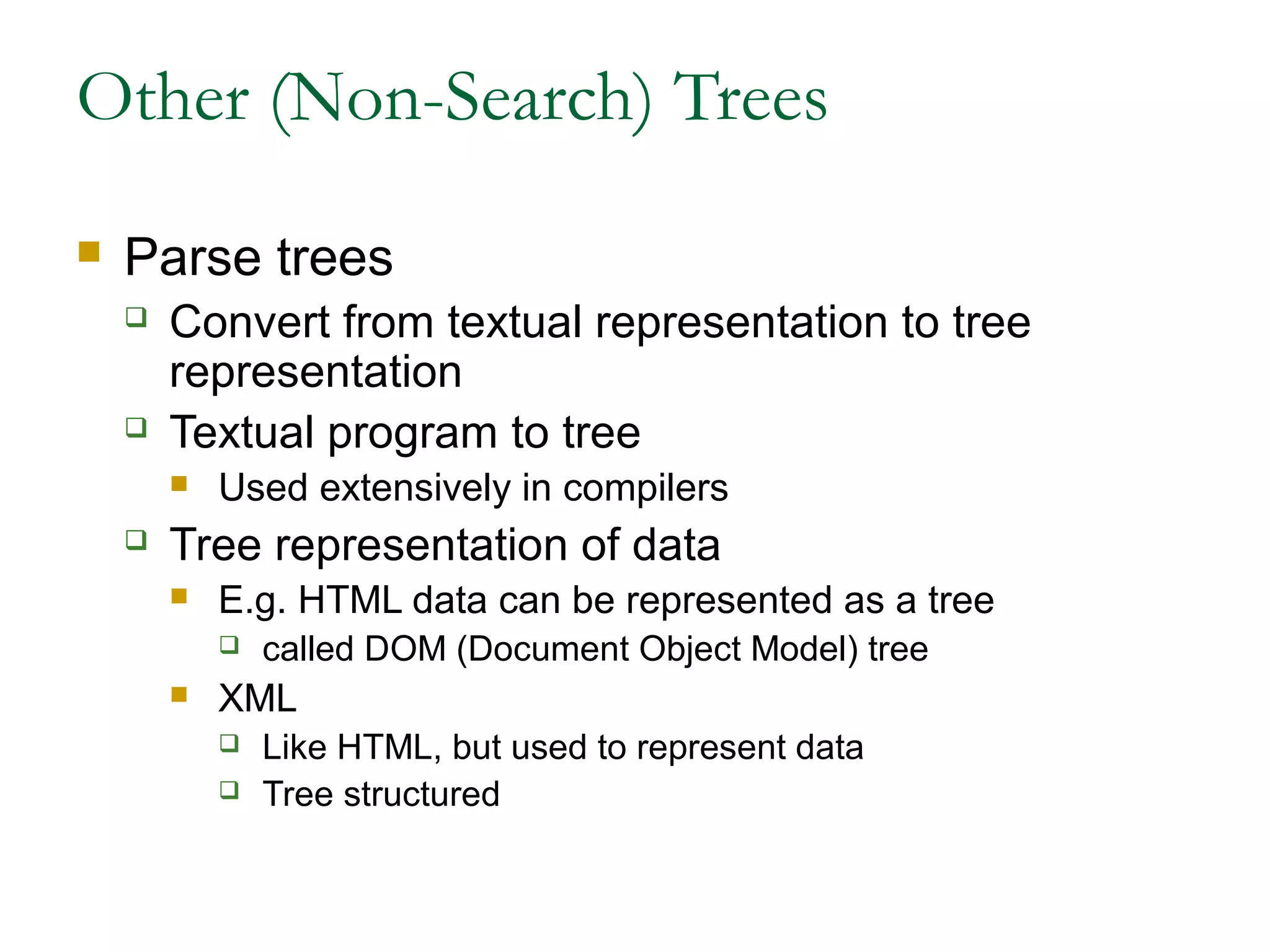 Other (Non-Search) Trees
 Parse trees
 Convert from textual representation to tree
representation
 Textual program to tree
 Used extensively in compilers
 Tree representation of data
 E.g. HTML data can be represented as a tree
 called DOM (Document Object Model) tree
 XML
 Like HTML, but used to represent data
 Tree structured
 