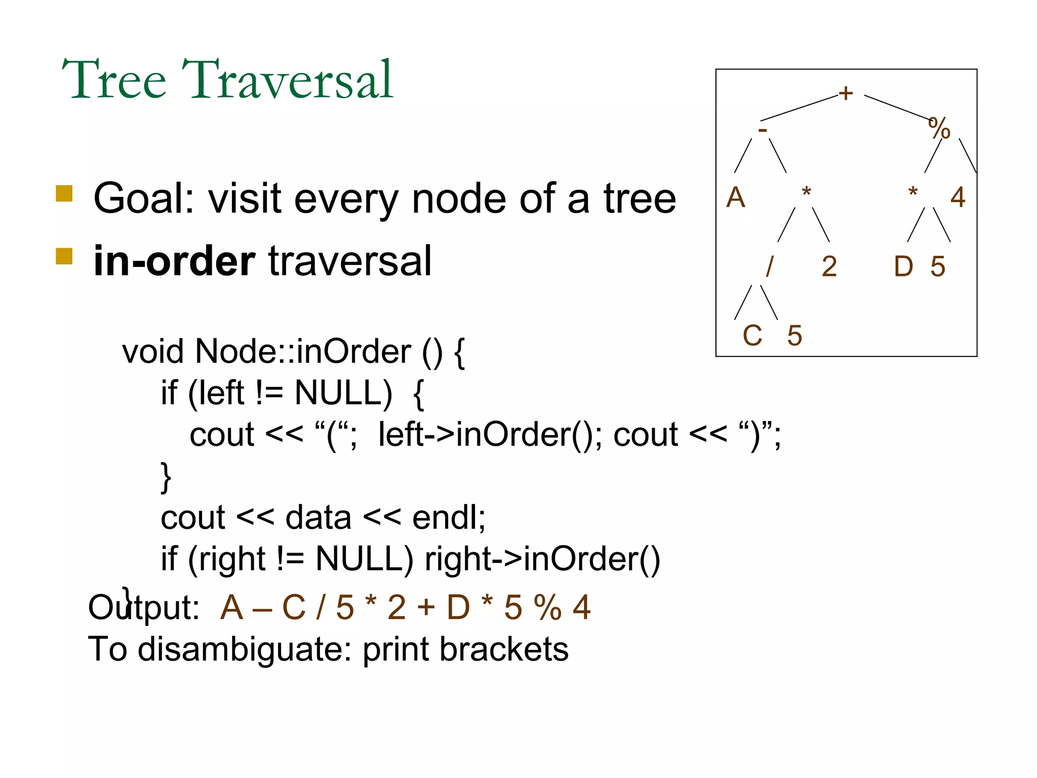 Tree Traversal
 Goal: visit every node of a tree
 in-order traversal
void Node::inOrder () {
if (left != NULL) {
cout << “(“; left->inOrder(); cout << “)”;
}
cout << data << endl;
if (right != NULL) right->inOrder()
}Output: A – C / 5 * 2 + D * 5 % 4
To disambiguate: print brackets
+
- %
A * * 4
/ 2 D 5
C 5
 