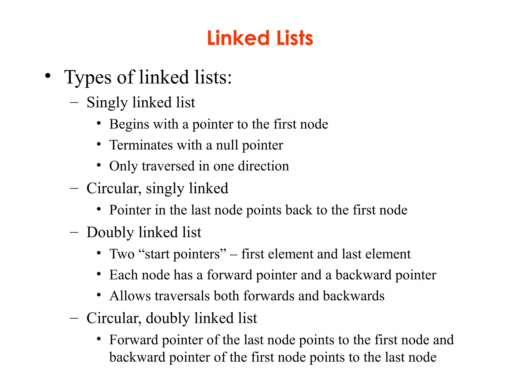 Linked Lists
• Types of linked lists:
– Singly linked list
• Begins with a pointer to the first node
• Terminates with a null pointer
• Only traversed in one direction
– Circular, singly linked
• Pointer in the last node points back to the first node
– Doubly linked list
• Two “start pointers” – first element and last element
• Each node has a forward pointer and a backward pointer
• Allows traversals both forwards and backwards
– Circular, doubly linked list
• Forward pointer of the last node points to the first node and
backward pointer of the first node points to the last node
 