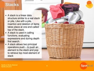 Spotle.ai Study Material
Spotle.ai/Learn
Stacks
11
• A stack is a linear data
structure similar to a real stack
or pile, Like with a pile,
insertion and deletion of items
takes place at one end called
top of the stack.
• A stack is used in calling
functions, evaluating
expressions and during depth
first search.
• A stack allows two principal
operations push – to push an
element to the stack and pop
to retrieve top most element of
stack
 