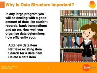 Spotle.ai Study Material
Spotle.ai/Learn
In any large program you
will be dealing with a good
amount of data like student
records, bank transactions
and so on. How well you
organise data determines
how efficiently you:
• Add new data item
• Retrieve existing item
• Search for a data item
• Delete a data item
Why Is Data Structure Important?
3
Img Src: Youtube
 