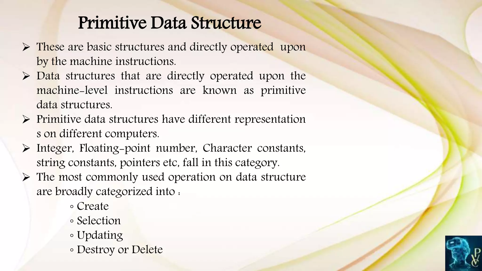 Primitive Data Structure
 These are basic structures and directly operated upon
by the machine instructions.
 Data structures that are directly operated upon the
machine-level instructions are known as primitive
data structures.
 Primitive data structures have different representation
s on different computers.
 Integer, Floating-point number, Character constants,
string constants, pointers etc, fall in this category.
 The most commonly used operation on data structure
are broadly categorized into :
◦ Create
◦ Selection
◦ Updating
◦ Destroy or Delete
 