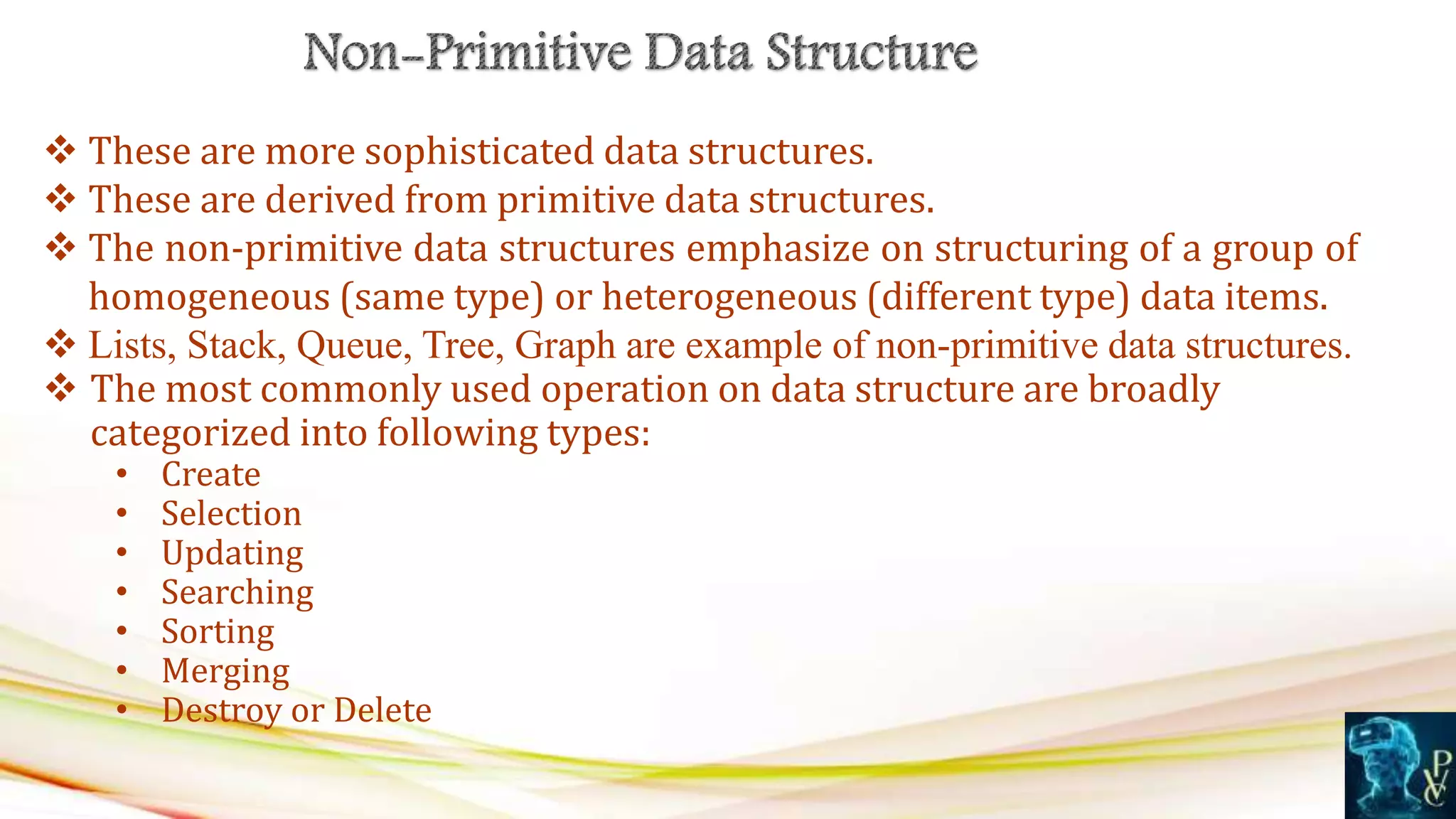  These are more sophisticated data structures.
 These are derived from primitive data structures.
 The non-primitive data structures emphasize on structuring of a group of
homogeneous (same type) or heterogeneous (different type) data items.
 Lists, Stack, Queue, Tree, Graph are example of non-primitive data structures.
 The most commonly used operation on data structure are broadly
categorized into following types:
• Create
• Selection
• Updating
• Searching
• Sorting
• Merging
• Destroy or Delete
 