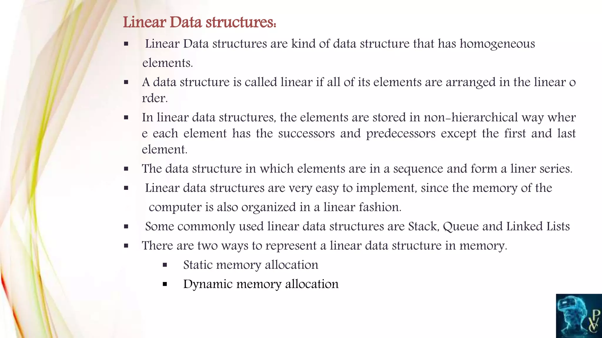 Linear Data structures:
 Linear Data structures are kind of data structure that has homogeneous
elements.
 A data structure is called linear if all of its elements are arranged in the linear o
rder.
 In linear data structures, the elements are stored in non-hierarchical way wher
e each element has the successors and predecessors except the first and last
element.
 The data structure in which elements are in a sequence and form a liner series.
 Linear data structures are very easy to implement, since the memory of the
computer is also organized in a linear fashion.
 Some commonly used linear data structures are Stack, Queue and Linked Lists
 There are two ways to represent a linear data structure in memory.
 Static memory allocation
 Dynamic memory allocation
 