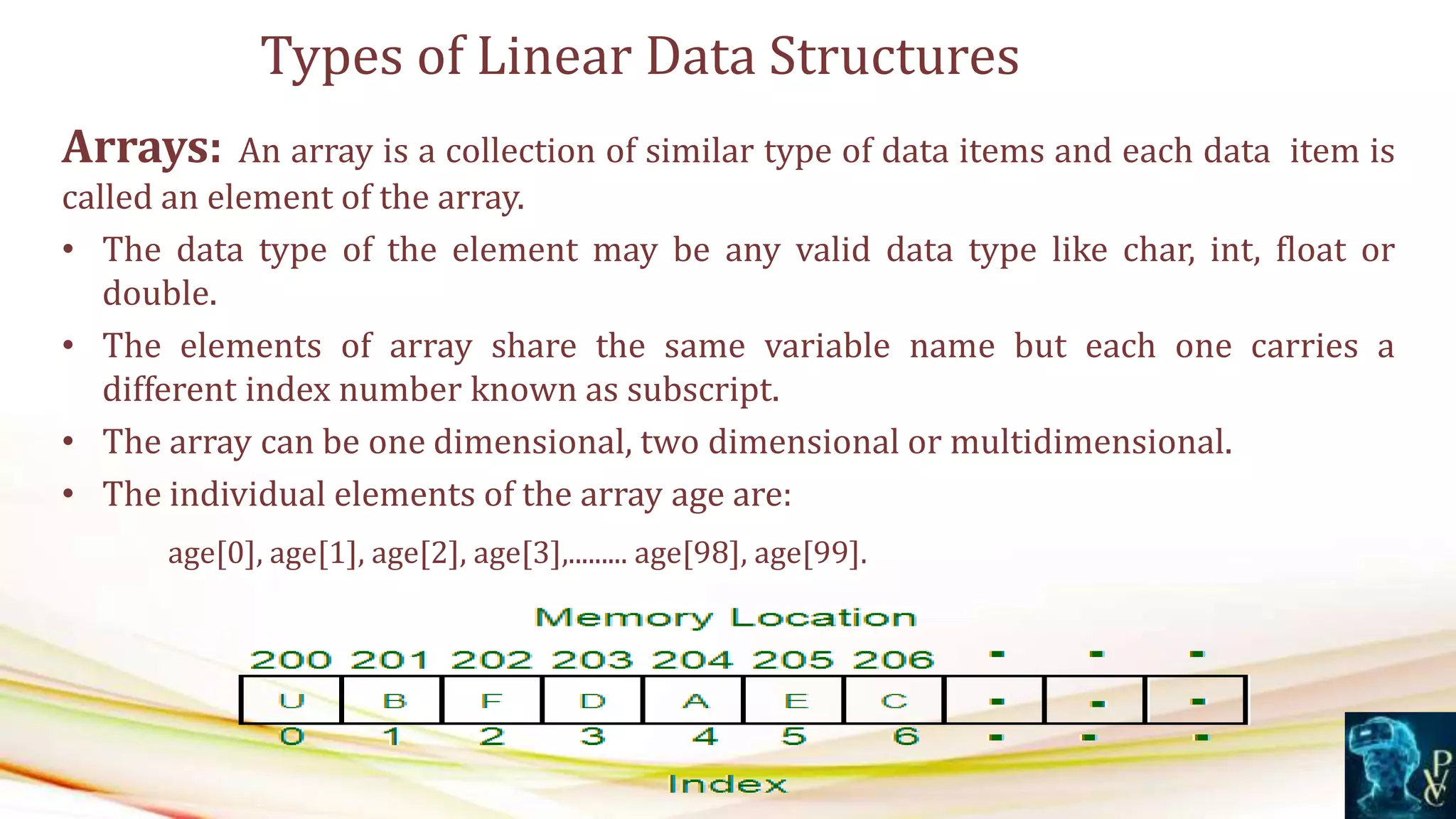 Arrays: An array is a collection of similar type of data items and each data item is
called an element of the array.
• The data type of the element may be any valid data type like char, int, float or
double.
• The elements of array share the same variable name but each one carries a
different index number known as subscript.
• The array can be one dimensional, two dimensional or multidimensional.
• The individual elements of the array age are:
age[0], age[1], age[2], age[3],......... age[98], age[99].
Types of Linear Data Structures
 