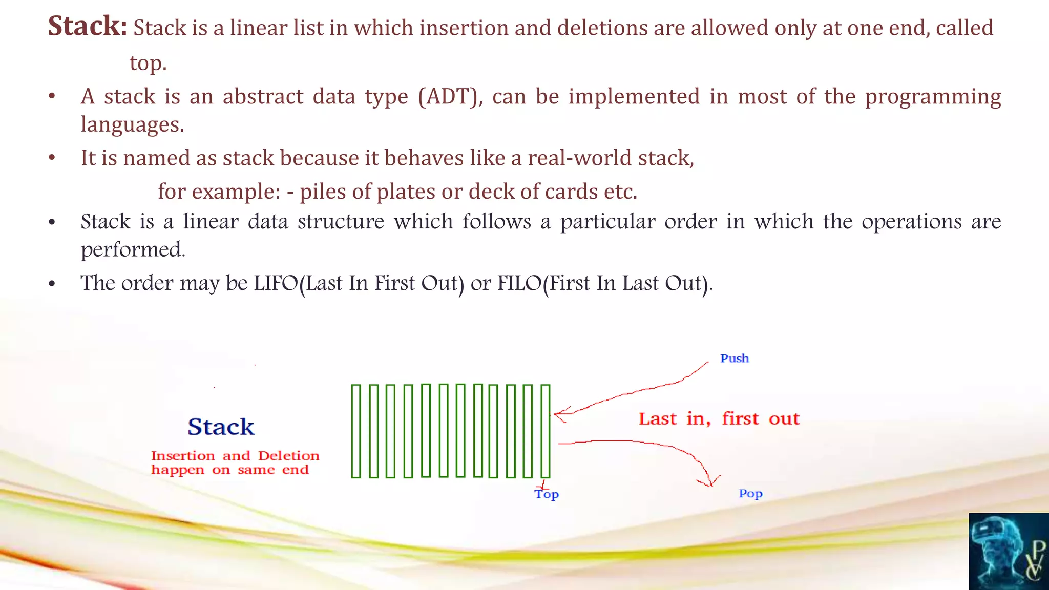 Stack: Stack is a linear list in which insertion and deletions are allowed only at one end, called
top.
• A stack is an abstract data type (ADT), can be implemented in most of the programming
languages.
• It is named as stack because it behaves like a real-world stack,
for example: - piles of plates or deck of cards etc.
• Stack is a linear data structure which follows a particular order in which the operations are
performed.
• The order may be LIFO(Last In First Out) or FILO(First In Last Out).
 