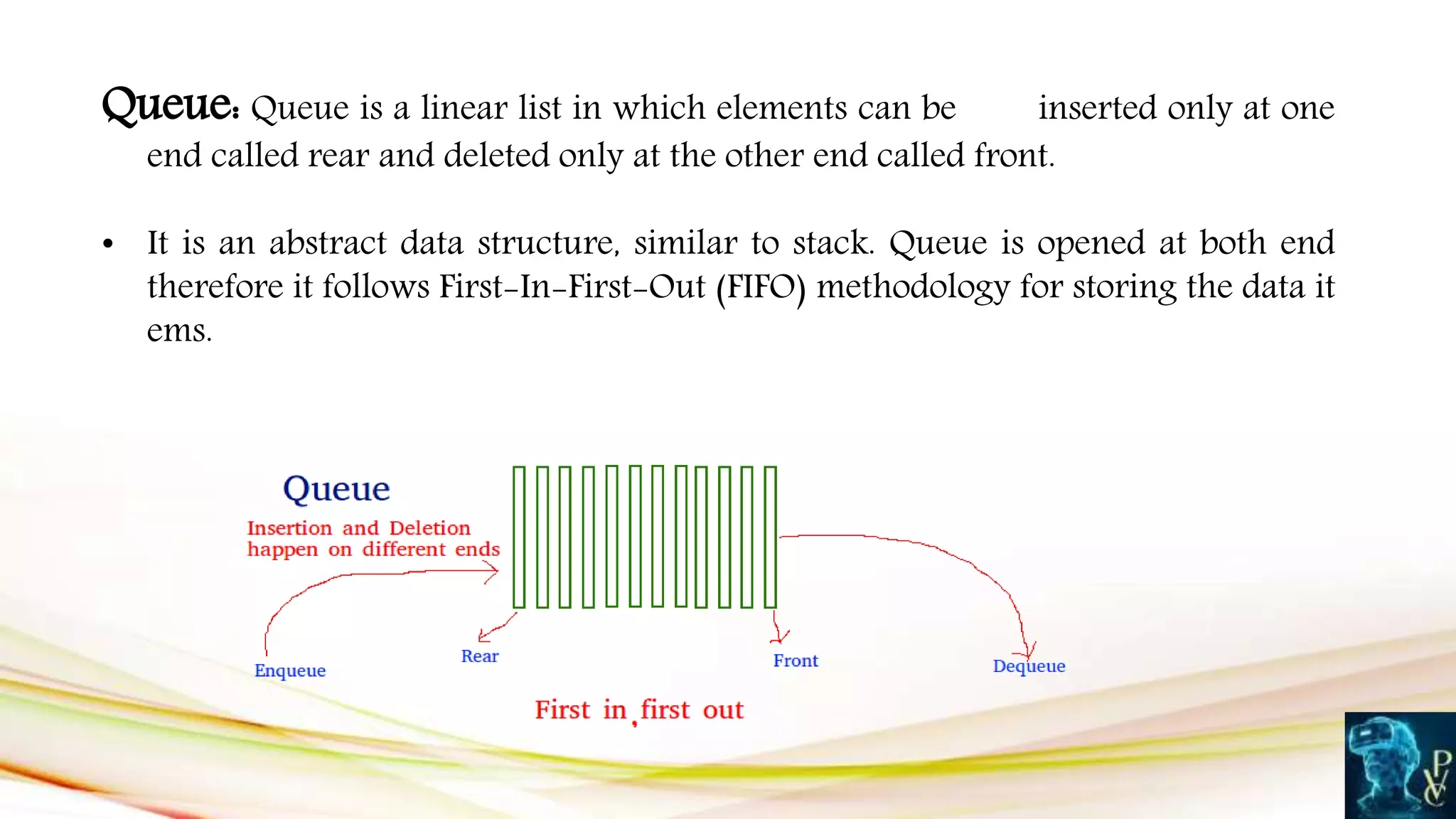 Queue: Queue is a linear list in which elements can be inserted only at one
end called rear and deleted only at the other end called front.
• It is an abstract data structure, similar to stack. Queue is opened at both end
therefore it follows First-In-First-Out (FIFO) methodology for storing the data it
ems.
 