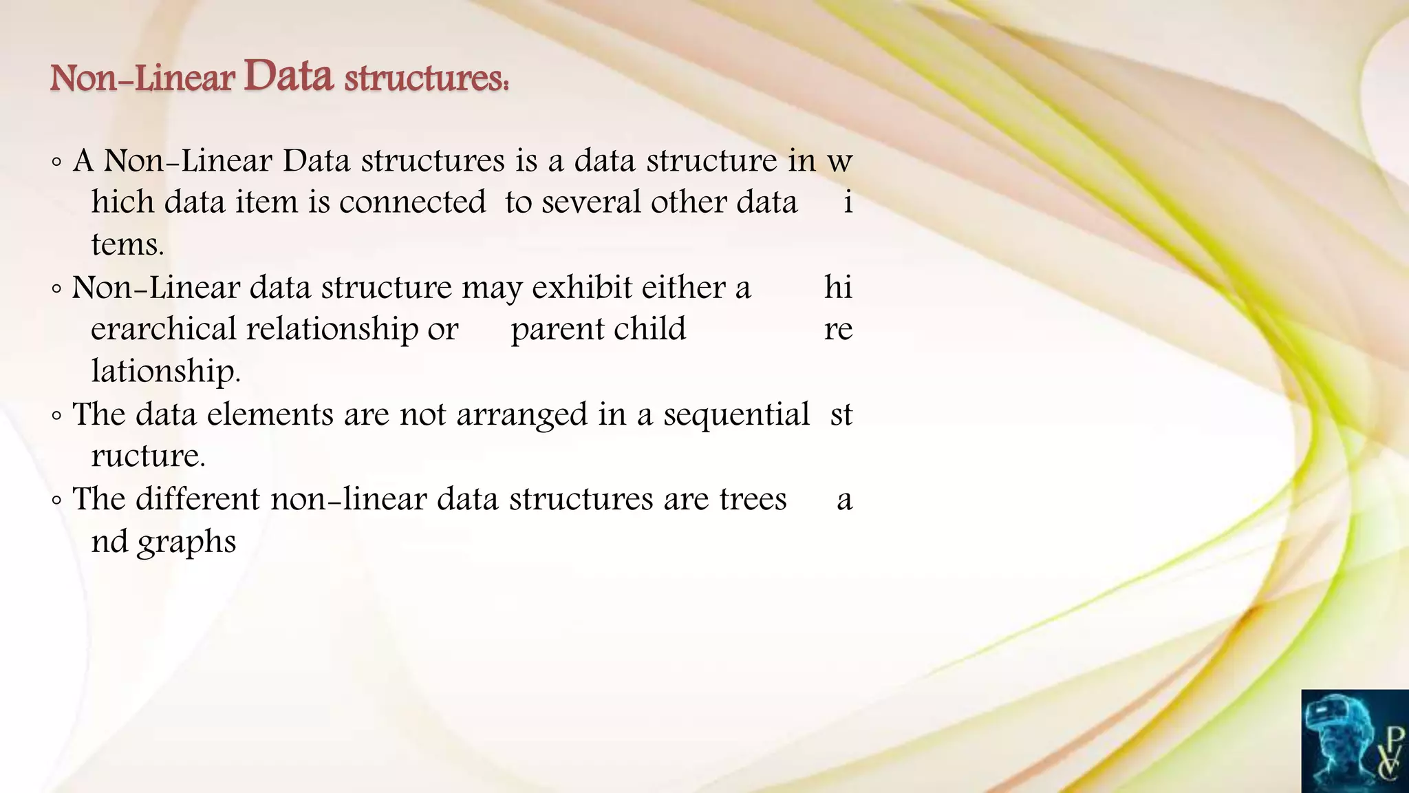 ◦ A Non-Linear Data structures is a data structure in w
hich data item is connected to several other data i
tems.
◦ Non-Linear data structure may exhibit either a hi
erarchical relationship or parent child re
lationship.
◦ The data elements are not arranged in a sequential st
ructure.
◦ The different non-linear data structures are trees a
nd graphs
Non-Linear Data structures:
 