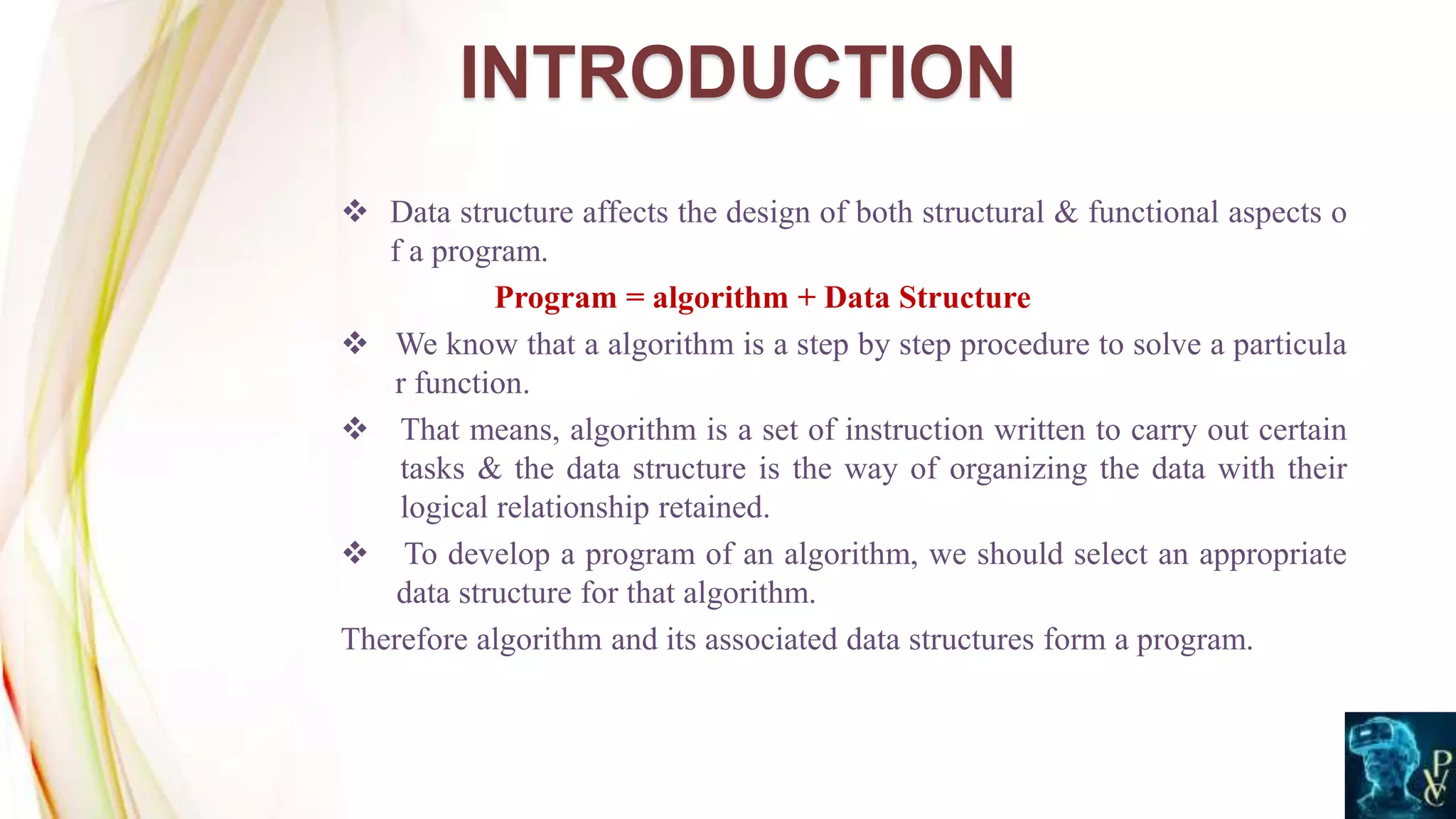  Data structure affects the design of both structural & functional aspects o
f a program.
Program = algorithm + Data Structure
 We know that a algorithm is a step by step procedure to solve a particula
r function.
 That means, algorithm is a set of instruction written to carry out certain
tasks & the data structure is the way of organizing the data with their
logical relationship retained.
 To develop a program of an algorithm, we should select an appropriate
data structure for that algorithm.
Therefore algorithm and its associated data structures form a program.
INTRODUCTION
 