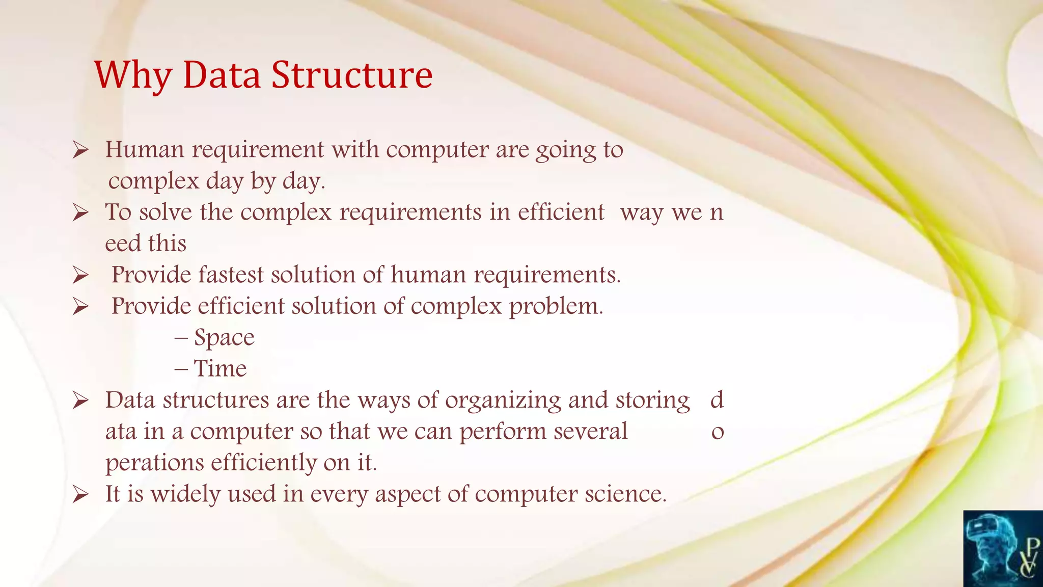 Why Data Structure
 Human requirement with computer are going to
complex day by day.
 To solve the complex requirements in efficient way we n
eed this
 Provide fastest solution of human requirements.
 Provide efficient solution of complex problem.
– Space
– Time
 Data structures are the ways of organizing and storing d
ata in a computer so that we can perform several o
perations efficiently on it.
 It is widely used in every aspect of computer science.
 