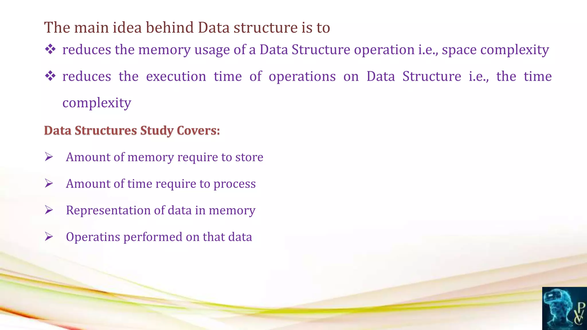 The main idea behind Data structure is to
 reduces the memory usage of a Data Structure operation i.e., space complexity
 reduces the execution time of operations on Data Structure i.e., the time
complexity
Data Structures Study Covers:
 Amount of memory require to store
 Amount of time require to process
 Representation of data in memory
 Operatins performed on that data
 