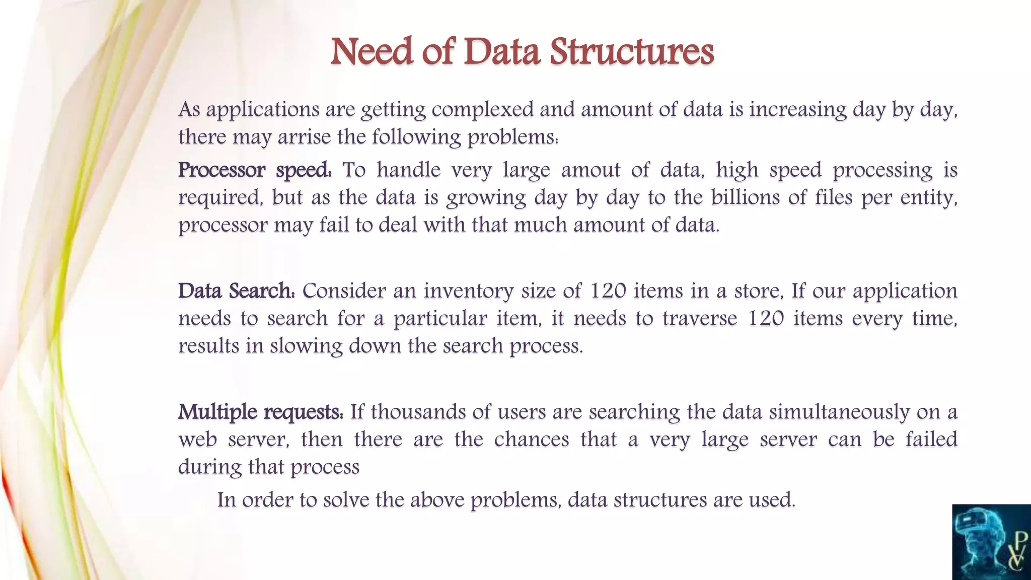 As applications are getting complexed and amount of data is increasing day by day,
there may arrise the following problems:
Processor speed: To handle very large amout of data, high speed processing is
required, but as the data is growing day by day to the billions of files per entity,
processor may fail to deal with that much amount of data.
Data Search: Consider an inventory size of 120 items in a store, If our application
needs to search for a particular item, it needs to traverse 120 items every time,
results in slowing down the search process.
Multiple requests: If thousands of users are searching the data simultaneously on a
web server, then there are the chances that a very large server can be failed
during that process
In order to solve the above problems, data structures are used.
Need of Data Structures
 