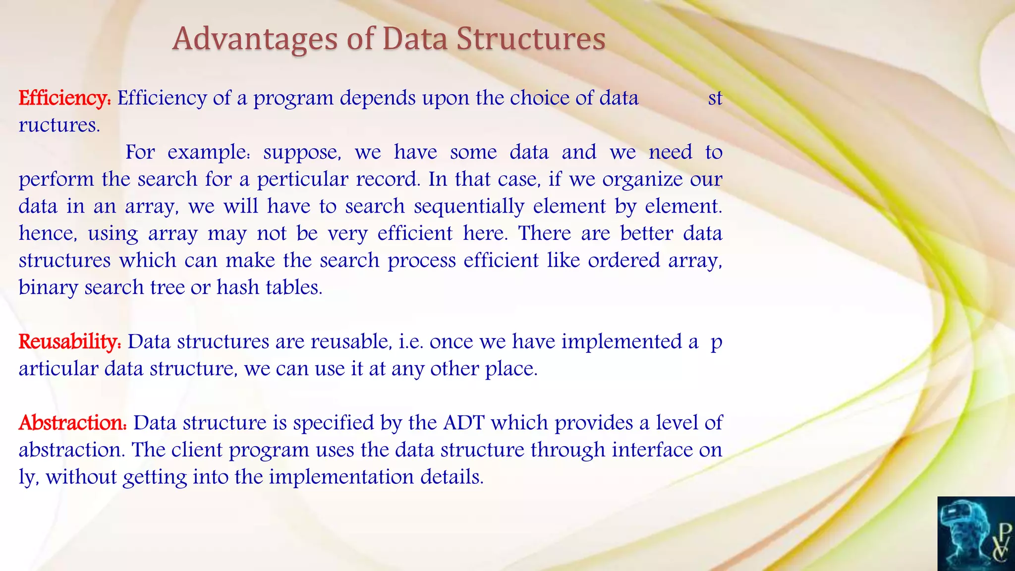 Efficiency: Efficiency of a program depends upon the choice of data st
ructures.
For example: suppose, we have some data and we need to
perform the search for a perticular record. In that case, if we organize our
data in an array, we will have to search sequentially element by element.
hence, using array may not be very efficient here. There are better data
structures which can make the search process efficient like ordered array,
binary search tree or hash tables.
Reusability: Data structures are reusable, i.e. once we have implemented a p
articular data structure, we can use it at any other place.
Abstraction: Data structure is specified by the ADT which provides a level of
abstraction. The client program uses the data structure through interface on
ly, without getting into the implementation details.
Advantages of Data Structures
 