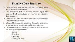 Primitive Data Structure
 These are basic structures and directly operated upon
by the machine instructions.
 Data structures that are directly operated upon the
machine-level instructions are known as primitive
data structures.
 Primitive data structures have different representation
s on different computers.
 Integer, Floating-point number, Character constants,
string constants, pointers etc, fall in this category.
 The most commonly used operation on data structure
are broadly categorized into :
◦ Create
◦ Selection
◦ Updating
◦ Destroy or Delete
 