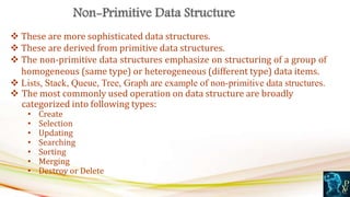  These are more sophisticated data structures.
 These are derived from primitive data structures.
 The non-primitive data structures emphasize on structuring of a group of
homogeneous (same type) or heterogeneous (different type) data items.
 Lists, Stack, Queue, Tree, Graph are example of non-primitive data structures.
 The most commonly used operation on data structure are broadly
categorized into following types:
• Create
• Selection
• Updating
• Searching
• Sorting
• Merging
• Destroy or Delete
 