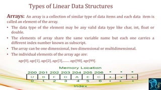 Arrays: An array is a collection of similar type of data items and each data item is
called an element of the array.
• The data type of the element may be any valid data type like char, int, float or
double.
• The elements of array share the same variable name but each one carries a
different index number known as subscript.
• The array can be one dimensional, two dimensional or multidimensional.
• The individual elements of the array age are:
age[0], age[1], age[2], age[3],......... age[98], age[99].
Types of Linear Data Structures
 