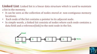 Linked List: Linked list is a linear data structure which is used to maintain
a list in the memory.
• It can be seen as the collection of nodes stored at non-contiguous memory
locations.
• Each node of the list contains a pointer to its adjacent node.
• In simple words, a linked list consists of nodes where each node contains a
data field and a reference(link) to the next node in the list.
 