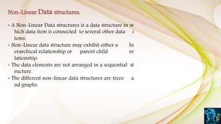 ◦ A Non-Linear Data structures is a data structure in w
hich data item is connected to several other data i
tems.
◦ Non-Linear data structure may exhibit either a hi
erarchical relationship or parent child re
lationship.
◦ The data elements are not arranged in a sequential st
ructure.
◦ The different non-linear data structures are trees a
nd graphs
Non-Linear Data structures:
 