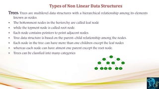 Trees: Trees are multilevel data structures with a hierarchical relationship among its elements
known as nodes.
• The bottommost nodes in the herierchy are called leaf node
• while the topmost node is called root node.
• Each node contains pointers to point adjacent nodes.
• Tree data structure is based on the parent-child relationship among the nodes.
• Each node in the tree can have more than one children except the leaf nodes
• whereas each node can have atmost one parent except the root node.
• Trees can be classfied into many categories
Types of Non Linear Data Structures
 