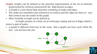 Graphs: Graphs can be defined as the pictorial representation of the set of elements
(represented by vertices) connected by the links known as edges.
• A Graph is a non-linear data structure consisting of nodes and edges.
• The nodes are sometimes also referred to as vertices and the edges are lines or arcs
that connect any two nodes in the graph.
• More formally a Graph can be defined as,
A Graph consists of a finite set of vertices(or nodes) and set of Edges which c
onnect a pair of nodes.
• A graph is different from tree in the sense that a graph can have cycle while the
tree can not have the one.
 
