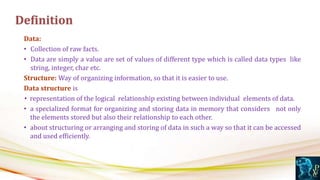 Data:
• Collection of raw facts.
• Data are simply a value are set of values of different type which is called data types like
string, integer, char etc.
Structure: Way of organizing information, so that it is easier to use.
Data structure is
• representation of the logical relationship existing between individual elements of data.
• a specialized format for organizing and storing data in memory that considers not only
the elements stored but also their relationship to each other.
• about structuring or arranging and storing of data in such a way so that it can be accessed
and used efficiently.
Definition
 