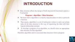  Data structure affects the design of both structural & functional aspects o
f a program.
Program = algorithm + Data Structure
 We know that a algorithm is a step by step procedure to solve a particula
r function.
 That means, algorithm is a set of instruction written to carry out certain
tasks & the data structure is the way of organizing the data with their
logical relationship retained.
 To develop a program of an algorithm, we should select an appropriate
data structure for that algorithm.
Therefore algorithm and its associated data structures form a program.
INTRODUCTION
 