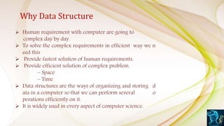 Why Data Structure
 Human requirement with computer are going to
complex day by day.
 To solve the complex requirements in efficient way we n
eed this
 Provide fastest solution of human requirements.
 Provide efficient solution of complex problem.
– Space
– Time
 Data structures are the ways of organizing and storing d
ata in a computer so that we can perform several o
perations efficiently on it.
 It is widely used in every aspect of computer science.
 