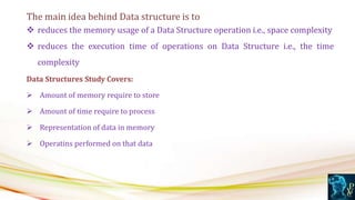The main idea behind Data structure is to
 reduces the memory usage of a Data Structure operation i.e., space complexity
 reduces the execution time of operations on Data Structure i.e., the time
complexity
Data Structures Study Covers:
 Amount of memory require to store
 Amount of time require to process
 Representation of data in memory
 Operatins performed on that data
 
