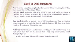As applications are getting complexed and amount of data is increasing day by day,
there may arrise the following problems:
Processor speed: To handle very large amout of data, high speed processing is
required, but as the data is growing day by day to the billions of files per entity,
processor may fail to deal with that much amount of data.
Data Search: Consider an inventory size of 120 items in a store, If our application
needs to search for a particular item, it needs to traverse 120 items every time,
results in slowing down the search process.
Multiple requests: If thousands of users are searching the data simultaneously on a
web server, then there are the chances that a very large server can be failed
during that process
In order to solve the above problems, data structures are used.
Need of Data Structures
 