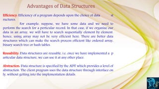 Efficiency: Efficiency of a program depends upon the choice of data st
ructures.
For example: suppose, we have some data and we need to
perform the search for a perticular record. In that case, if we organize our
data in an array, we will have to search sequentially element by element.
hence, using array may not be very efficient here. There are better data
structures which can make the search process efficient like ordered array,
binary search tree or hash tables.
Reusability: Data structures are reusable, i.e. once we have implemented a p
articular data structure, we can use it at any other place.
Abstraction: Data structure is specified by the ADT which provides a level of
abstraction. The client program uses the data structure through interface on
ly, without getting into the implementation details.
Advantages of Data Structures
 
