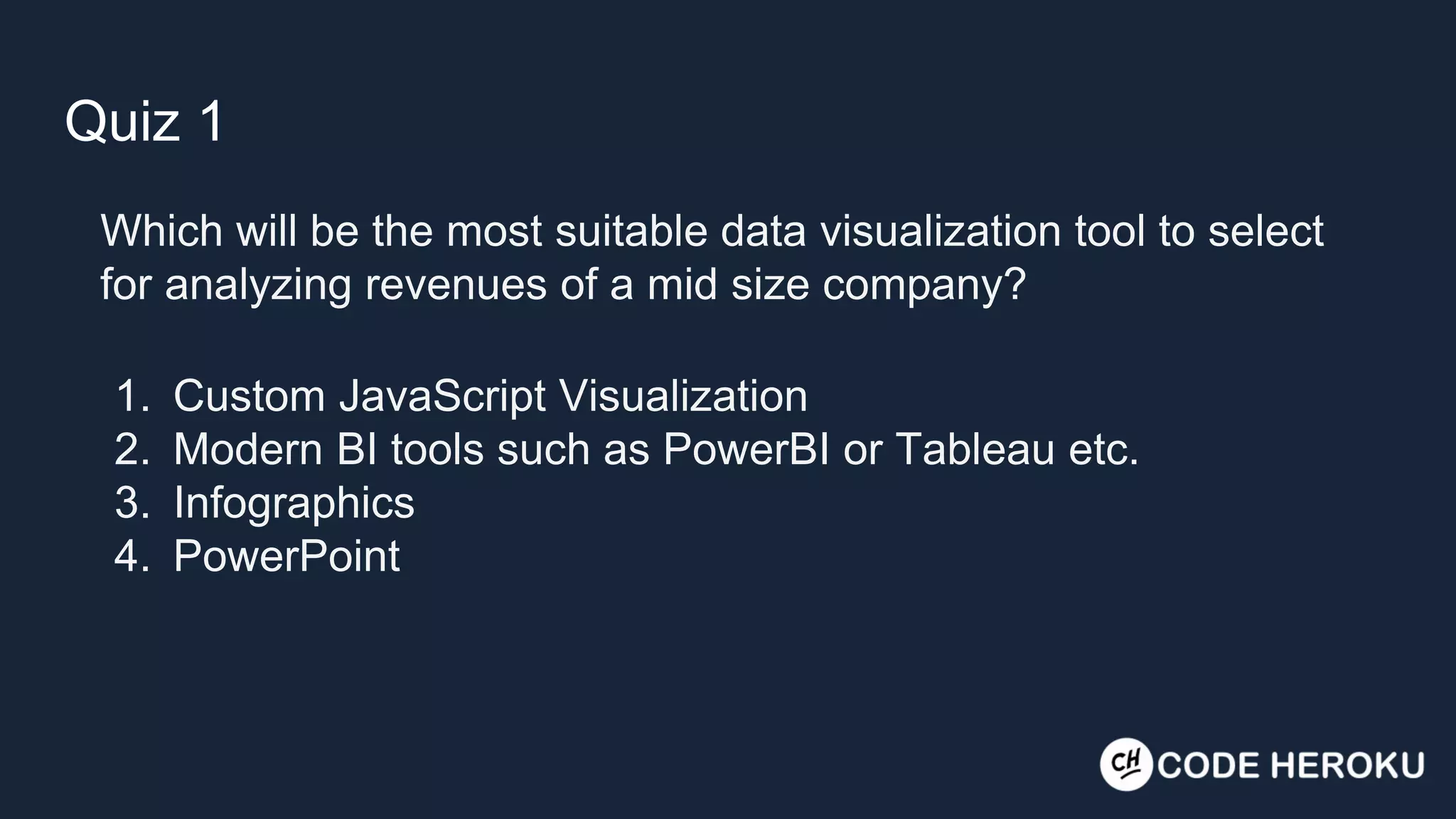 Quiz 1 Which will be the most suitable data visualization tool to select for analyzing revenues of a mid size company? 1. Custom JavaScript Visualization 2. Modern BI tools such as PowerBI or Tableau etc. 3. Infographics 4. PowerPoint 