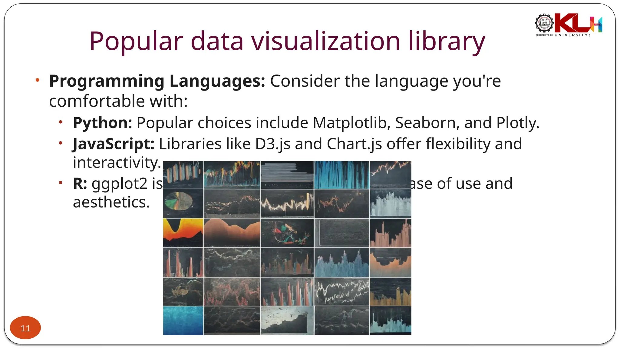Popular data visualization library
• Programming Languages: Consider the language you're
comfortable with:
• Python: Popular choices include Matplotlib, Seaborn, and Plotly.
• JavaScript: Libraries like D3.js and Chart.js offer flexibility and
interactivity.
• R: ggplot2 is a dominant force, known for its ease of use and
aesthetics.
11
 