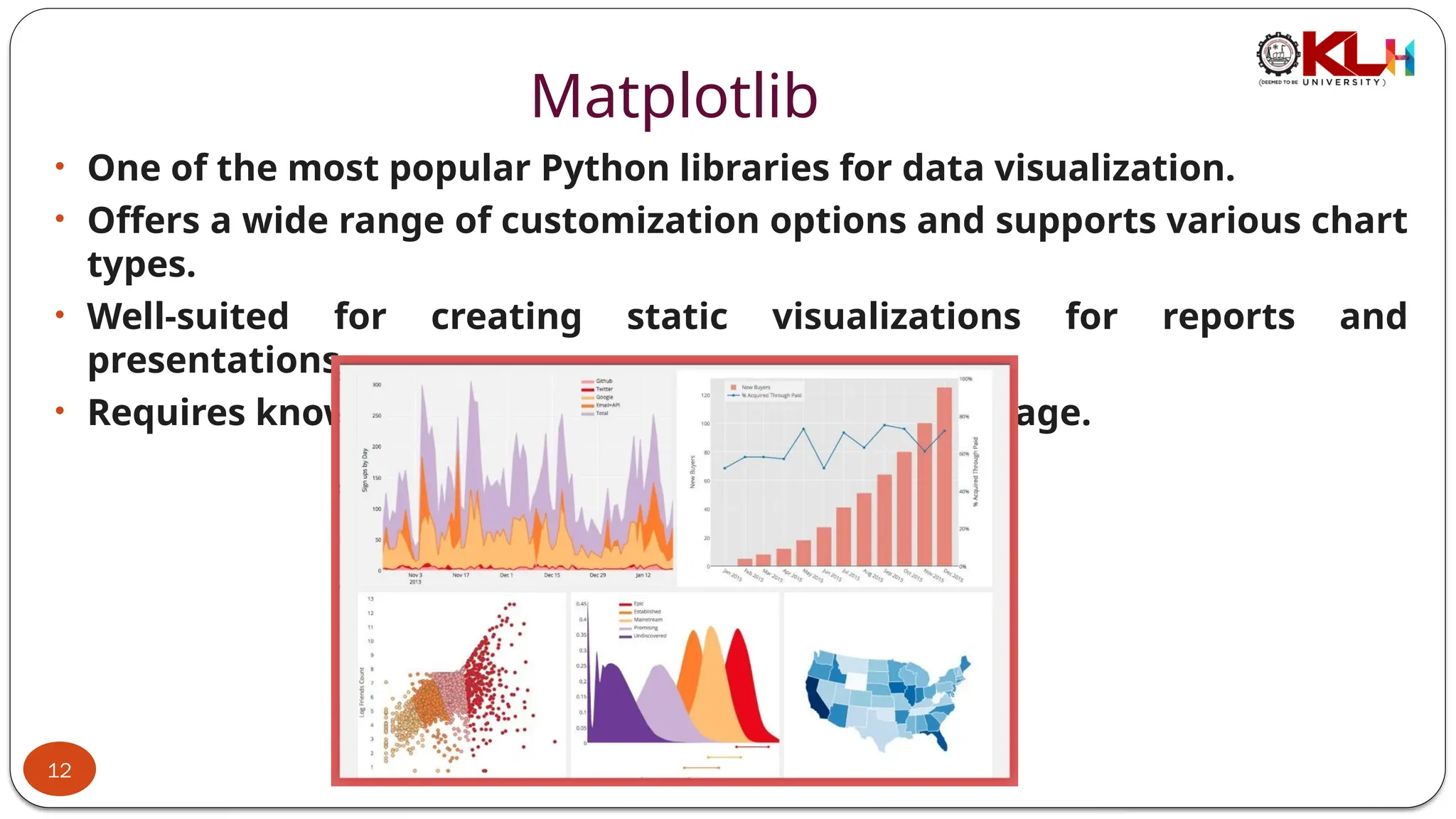 Matplotlib
• One of the most popular Python libraries for data visualization.
• Offers a wide range of customization options and supports various chart
types.
• Well-suited for creating static visualizations for reports and
presentations.
• Requires knowledge of Python programming language.
12
 