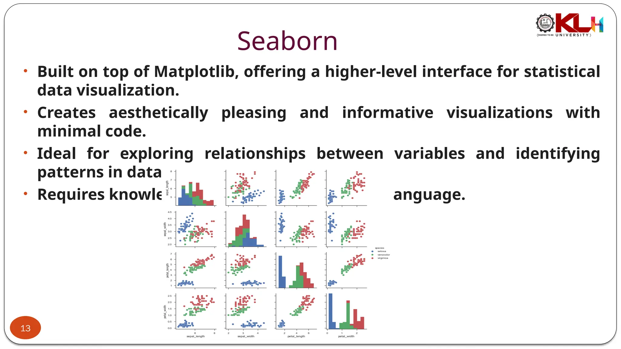 Seaborn
• Built on top of Matplotlib, offering a higher-level interface for statistical
data visualization.
• Creates aesthetically pleasing and informative visualizations with
minimal code.
• Ideal for exploring relationships between variables and identifying
patterns in data.
• Requires knowledge of Python programming language.
13
 