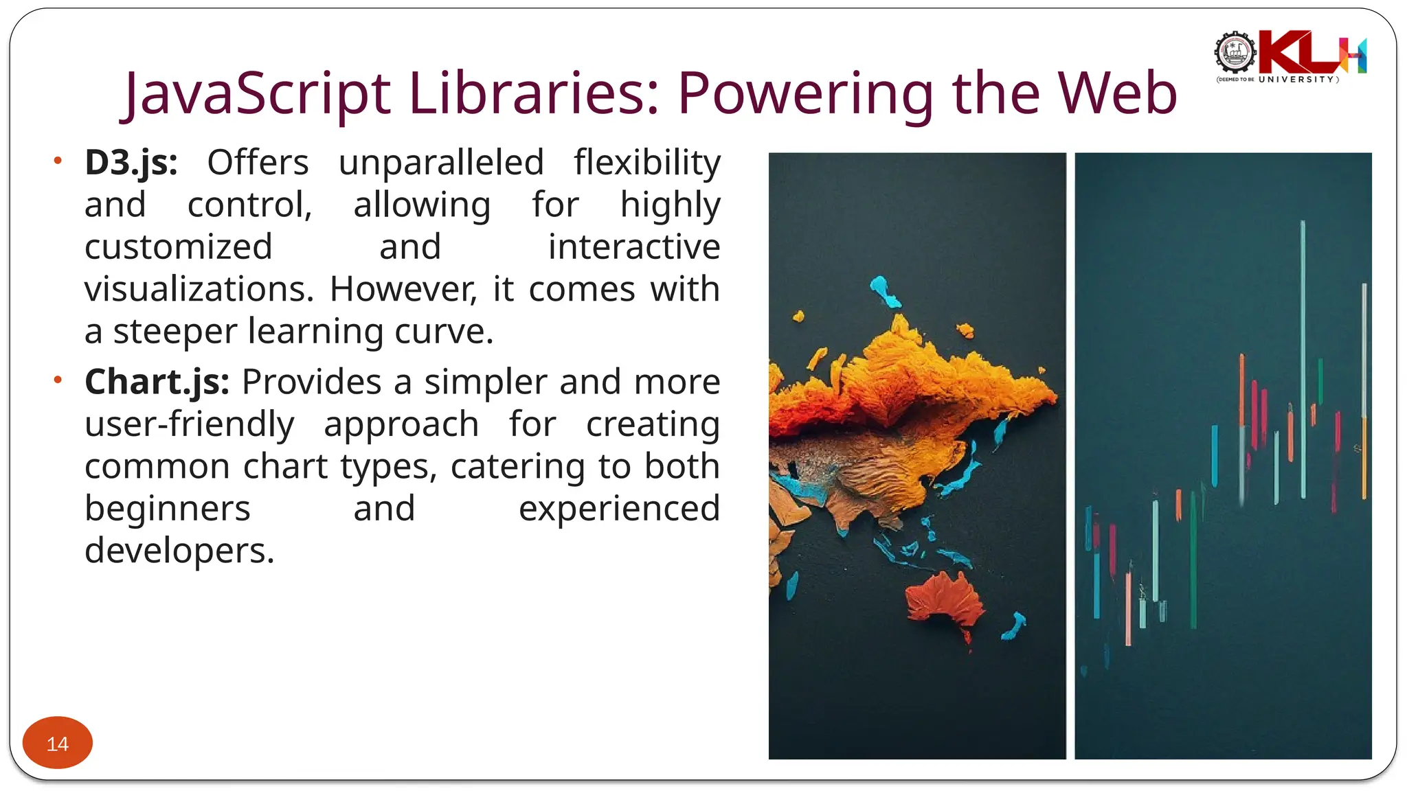 JavaScript Libraries: Powering the Web
• D3.js: Offers unparalleled flexibility
and control, allowing for highly
customized and interactive
visualizations. However, it comes with
a steeper learning curve.
• Chart.js: Provides a simpler and more
user-friendly approach for creating
common chart types, catering to both
beginners and experienced
developers.
14
 